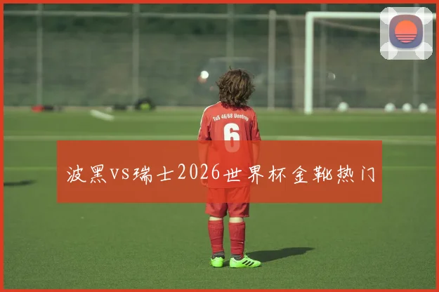 波黑vs瑞士2026世界杯金靴热门