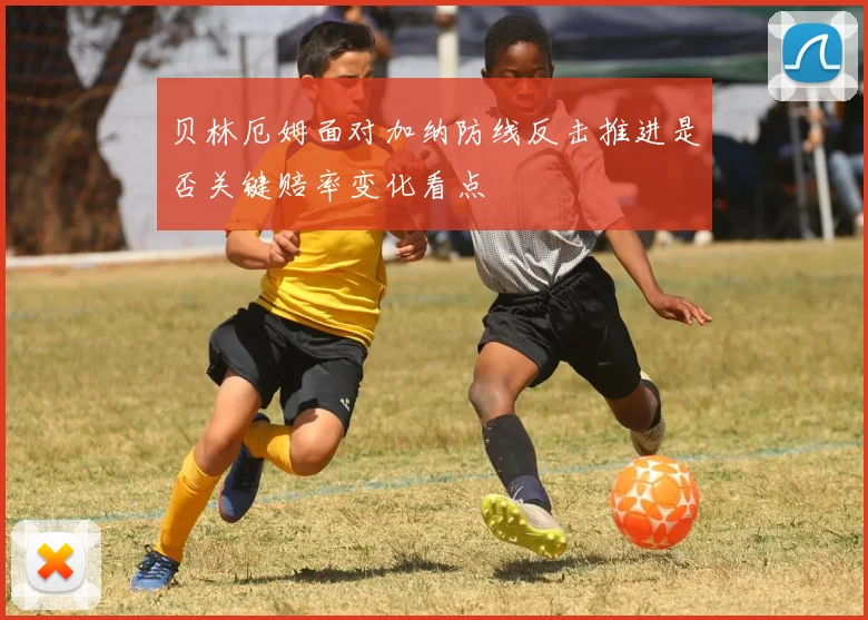 贝林厄姆面对加纳防线反击推进是否关键赔率变化看点