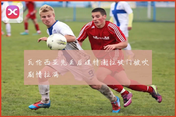 瓦伦西亚先丢后追特谢拉破门被吹剧情拉满
