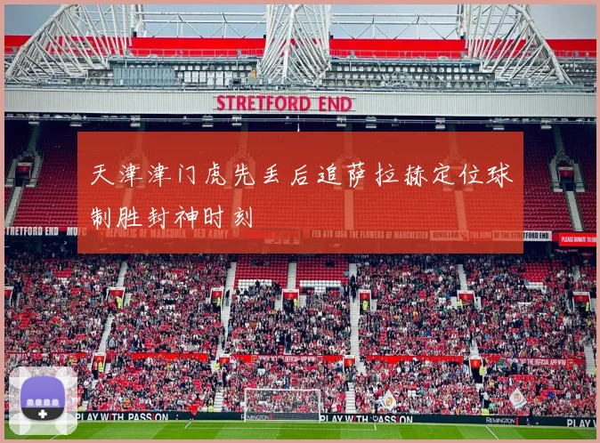 天津津门虎先丢后追萨拉赫定位球制胜封神时刻
