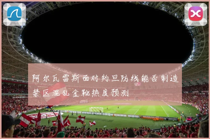 阿尔瓦雷斯面对约旦防线能否制造禁区混乱金靴热度预测