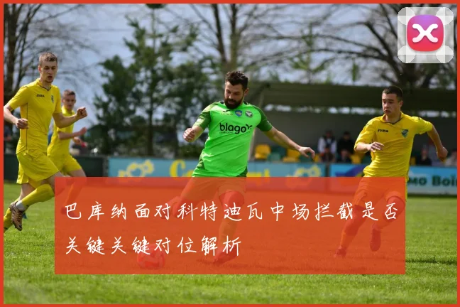 巴库纳面对科特迪瓦中场拦截是否关键关键对位解析