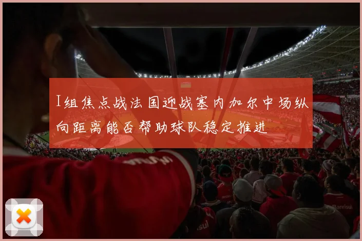I组焦点战法国迎战塞内加尔中场纵向距离能否帮助球队稳定推进