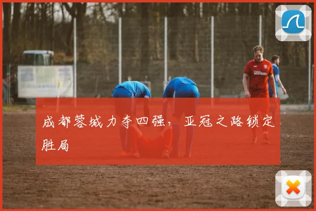 成都蓉城力夺四强，亚冠之路锁定胜局