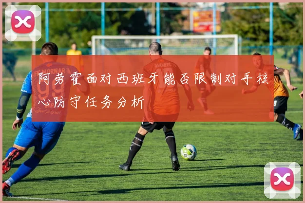 阿劳霍面对西班牙能否限制对手核心防守任务分析