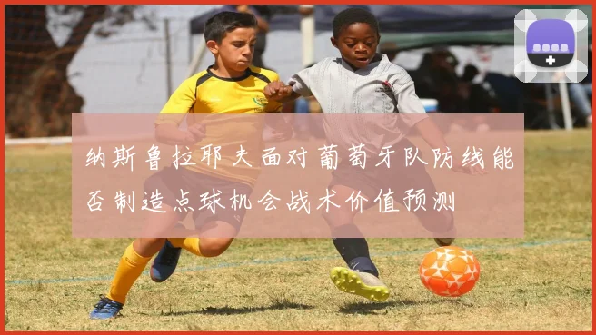 纳斯鲁拉耶夫面对葡萄牙队防线能否制造点球机会战术价值预测