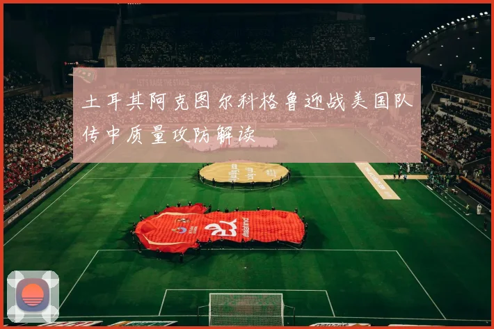 土耳其阿克图尔科格鲁迎战美国队传中质量攻防解读