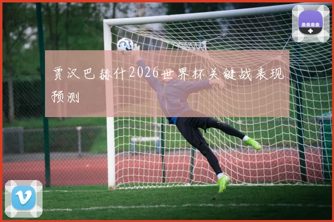贾汉巴赫什2026世界杯关键战表现预测