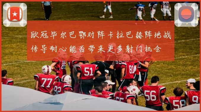 欧冠毕尔巴鄂对阵卡拉巴赫阵地战传导耐心能否带来更多射门机会