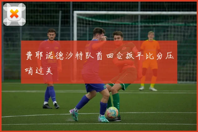 费耶诺德沙特队首回合扳平比分压哨过关