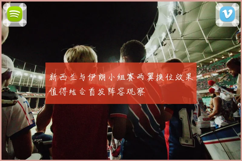 新西兰与伊朗小组赛两翼换位效果值得结合首发阵容观察