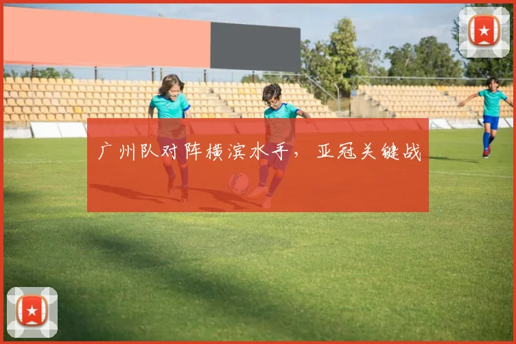 广州队对阵横滨水手，亚冠关键战