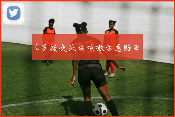 C罗接受采访咳嗽示意赔率