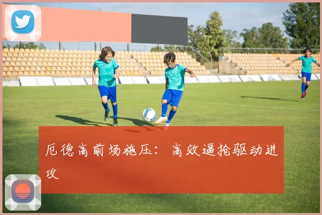 厄德高前场施压：高效逼抢驱动进攻
