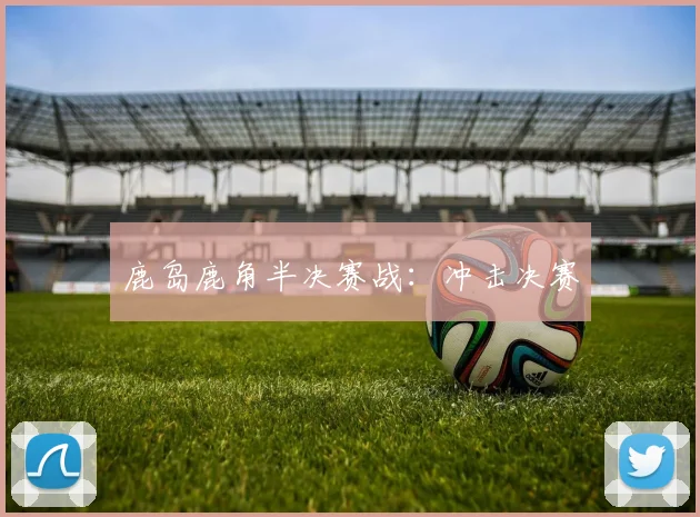 鹿岛鹿角半决赛战：冲击决赛