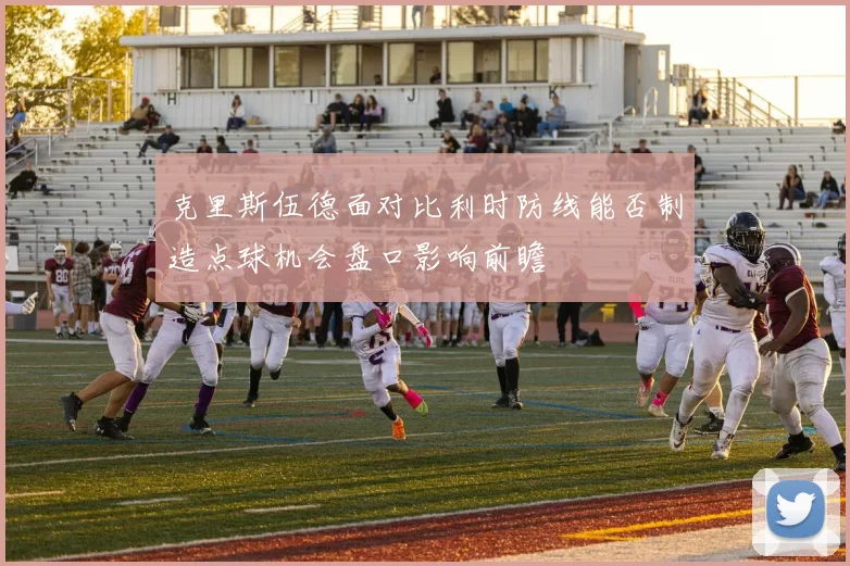 克里斯伍德面对比利时防线能否制造点球机会盘口影响前瞻