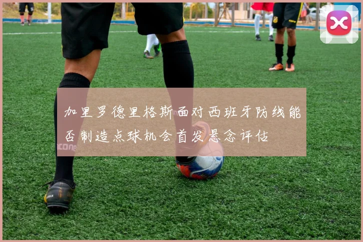 加里罗德里格斯面对西班牙防线能否制造点球机会首发悬念评估