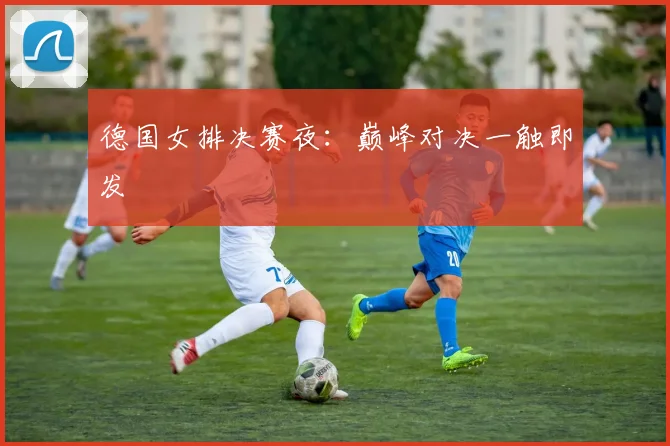 德国女排决赛夜：巅峰对决一触即发