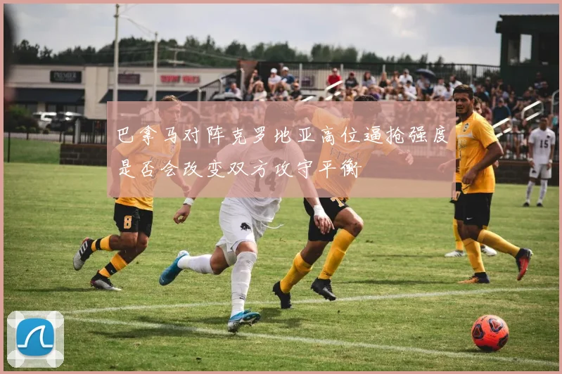 巴拿马对阵克罗地亚高位逼抢强度是否会改变双方攻守平衡