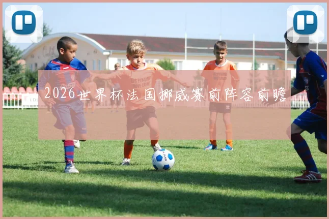 2026世界杯法国挪威赛前阵容前瞻