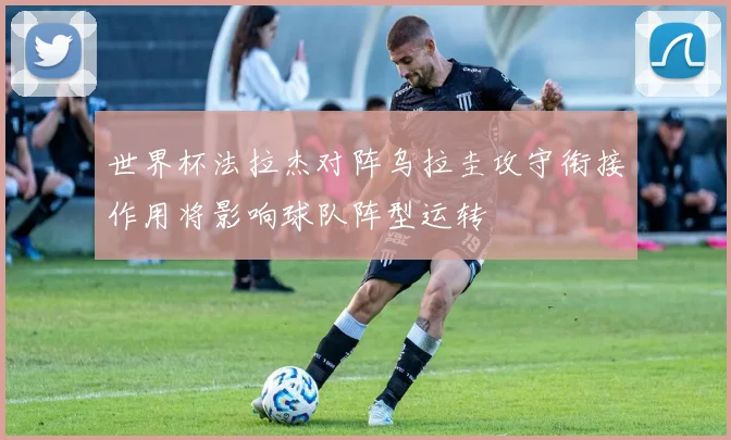 世界杯法拉杰对阵乌拉圭攻守衔接作用将影响球队阵型运转