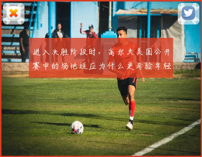 进入决胜阶段时，高尔夫美国公开赛中的场地适应为什么更考验年轻选手