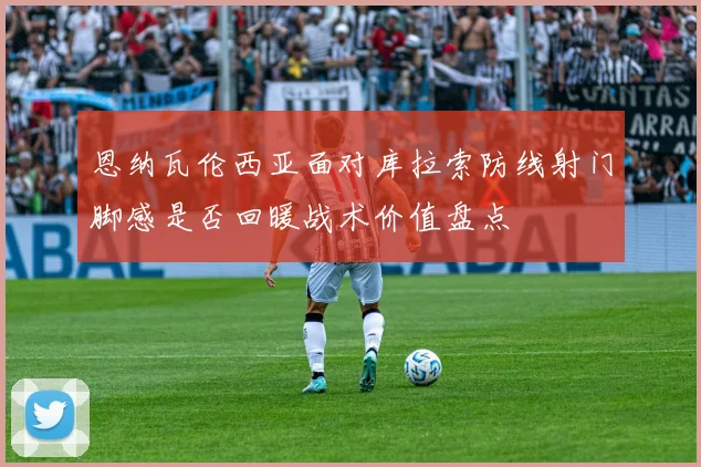 恩纳瓦伦西亚面对库拉索防线射门脚感是否回暖战术价值盘点