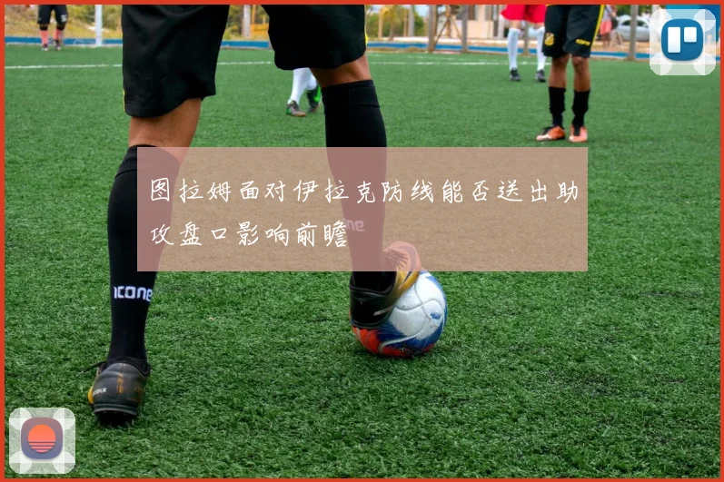 图拉姆面对伊拉克防线能否送出助攻盘口影响前瞻