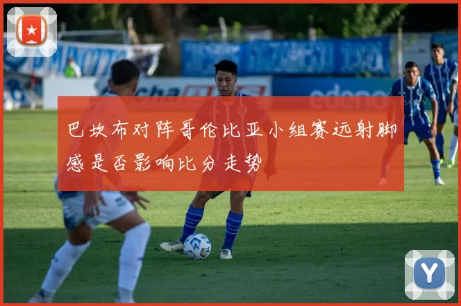 巴坎布对阵哥伦比亚小组赛远射脚感是否影响比分走势