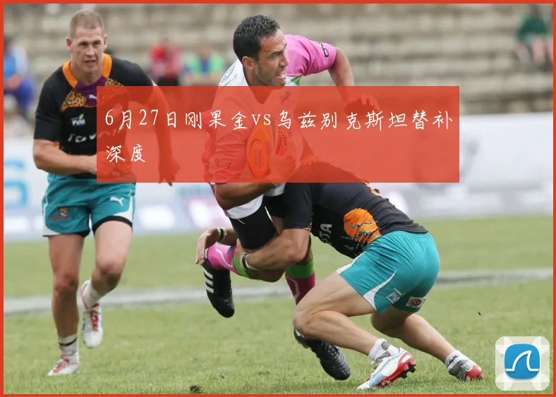 6月27日刚果金vs乌兹别克斯坦替补深度