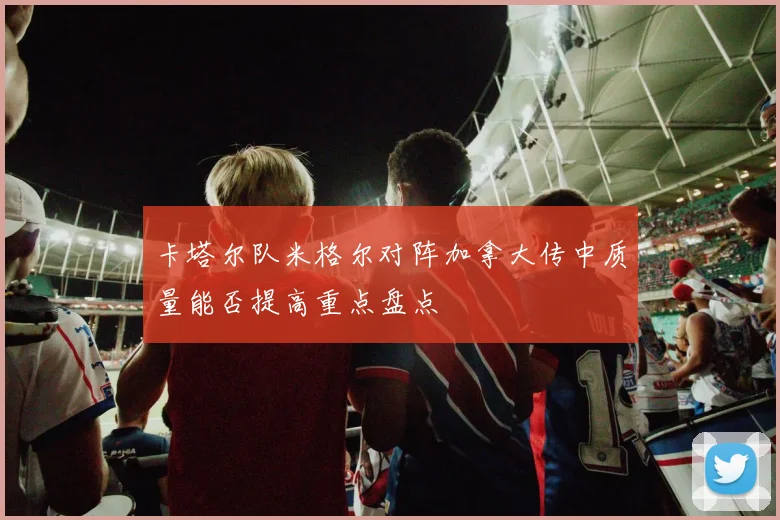 卡塔尔队米格尔对阵加拿大传中质量能否提高重点盘点