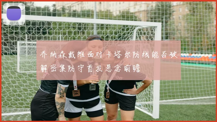 乔纳森戴维面对卡塔尔防线能否破解密集防守首发悬念前瞻