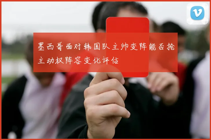 墨西哥面对韩国队主帅变阵能否抢主动权阵容变化评估
