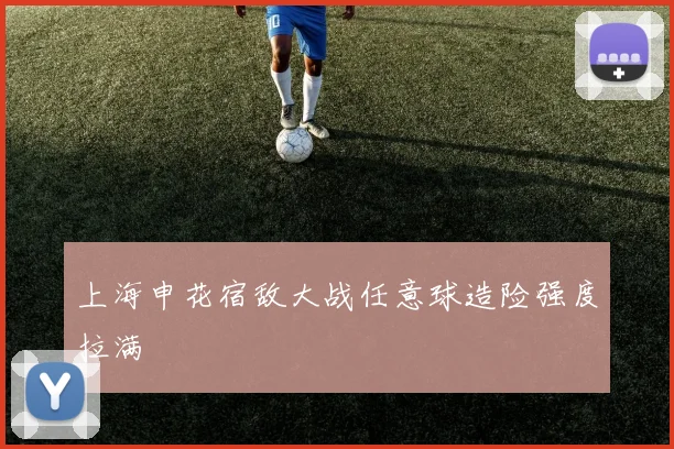 上海申花宿敌大战任意球造险强度拉满