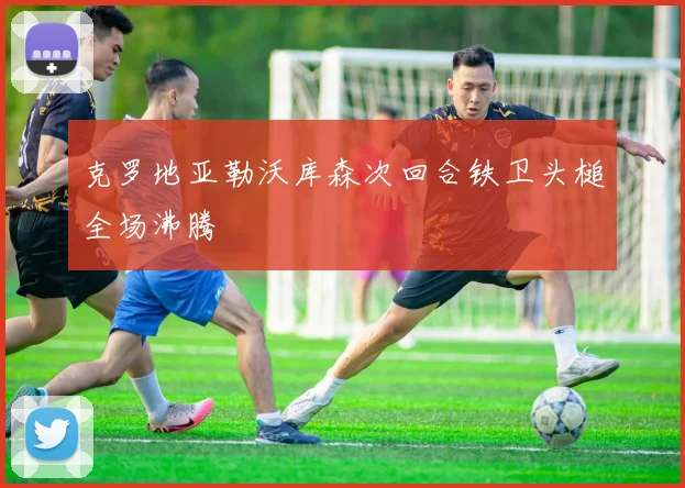 克罗地亚勒沃库森次回合铁卫头槌全场沸腾