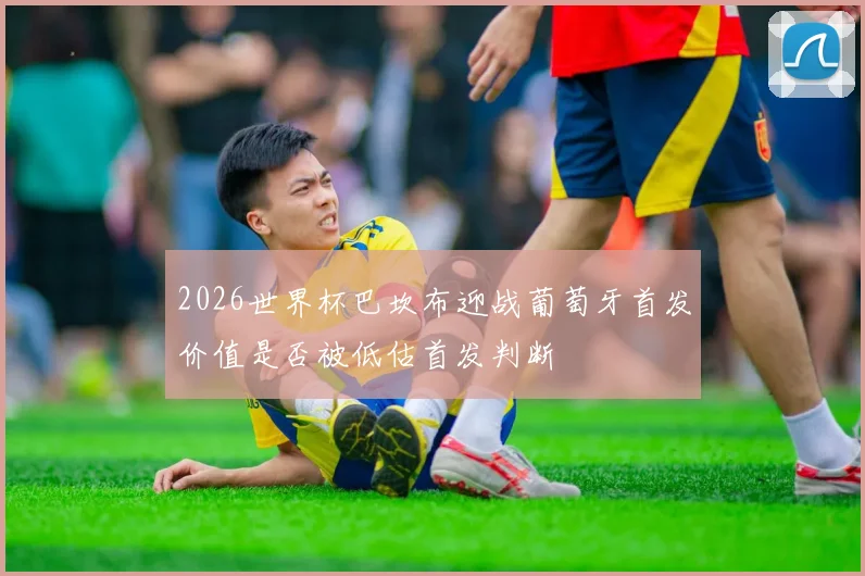 2026世界杯巴坎布迎战葡萄牙首发价值是否被低估首发判断
