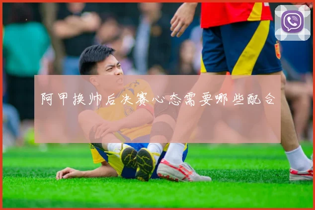 阿甲换帅后决赛心态需要哪些配合