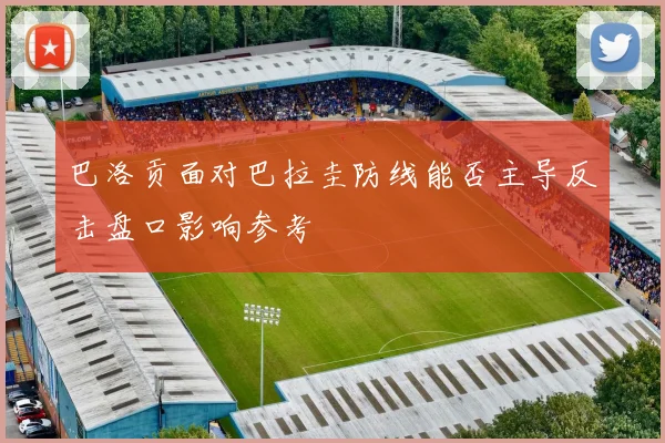 巴洛贡面对巴拉圭防线能否主导反击盘口影响参考
