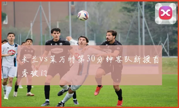 米兰vs莱万特第30分钟客队新援首秀破门