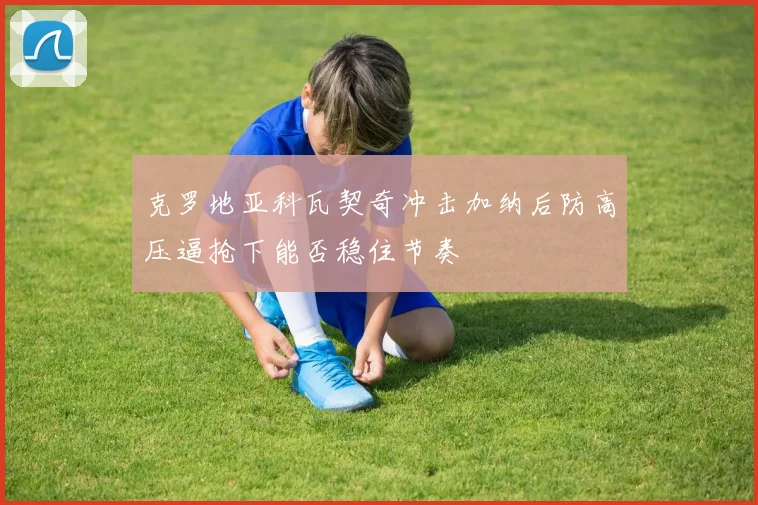 克罗地亚科瓦契奇冲击加纳后防高压逼抢下能否稳住节奏